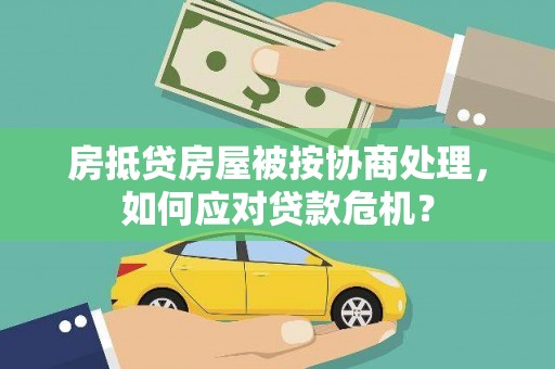 贵溪房抵贷房屋被按协商处理，如何应对贷款危机？